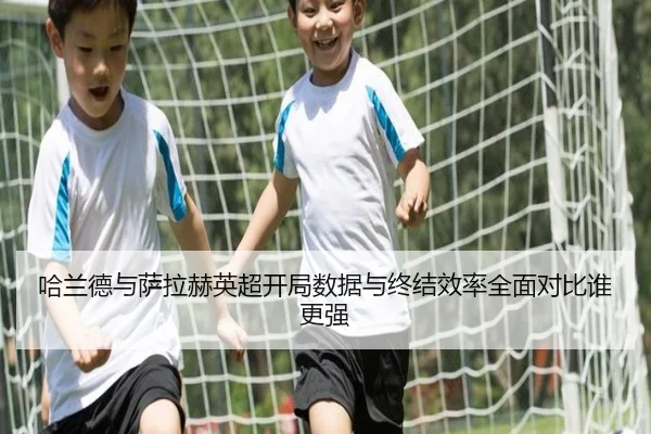 哈兰德与萨拉赫英超开局数据与终结效率全面对比谁更强